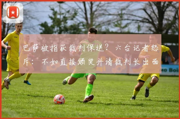 巴萨被指获裁判保送？六台记者怒斥：不如直接颁奖并请裁判长出面