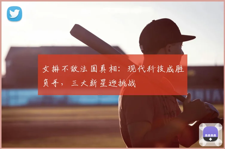 女排不敌法国真相:现代科技成胜负手,三大新星迎挑战