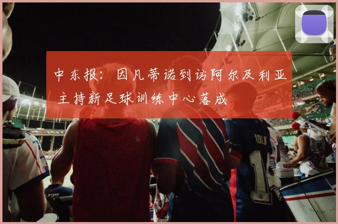 中东报:因凡蒂诺到访阿尔及利亚 主持新足球训练中心落成