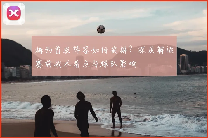 梅西首发阵容如何安排？深度解读赛前战术看点与球队影响