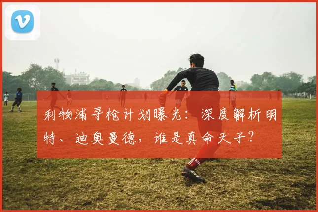 利物浦寻枪计划曝光:深度解析明特、迪奥曼德,谁是真命天子?