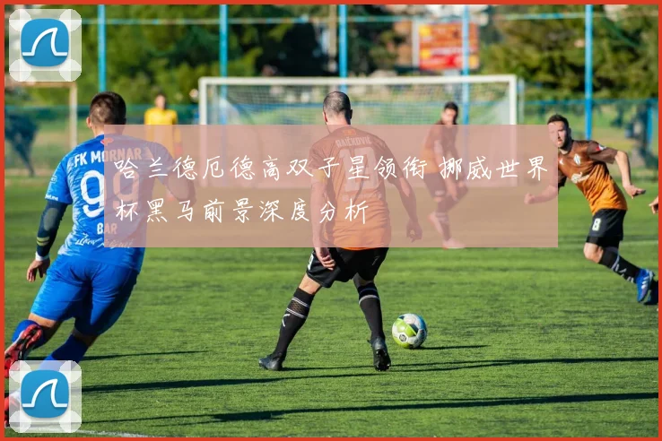 哈兰德厄德高双子星领衔 挪威世界杯黑马前景深度分析
