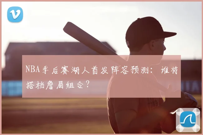 NBA季后赛湖人首发阵容预测：谁将搭档詹眉组合？