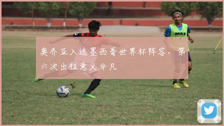 奥乔亚入选墨西哥世界杯阵容，第六次出征意义非凡