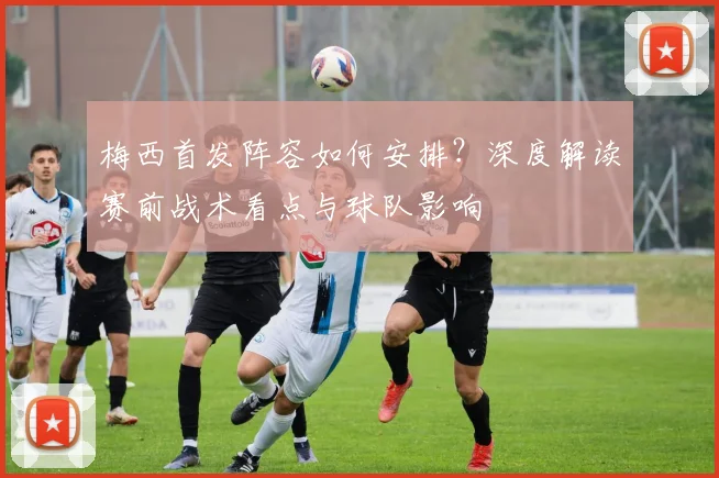 梅西首发阵容如何安排?深度解读赛前战术看点与球队影响