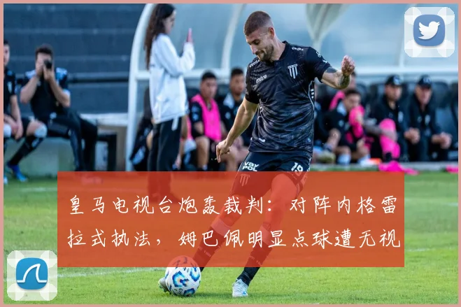 皇马电视台炮轰裁判:对阵内格雷拉式执法,姆巴佩明显点球遭无视