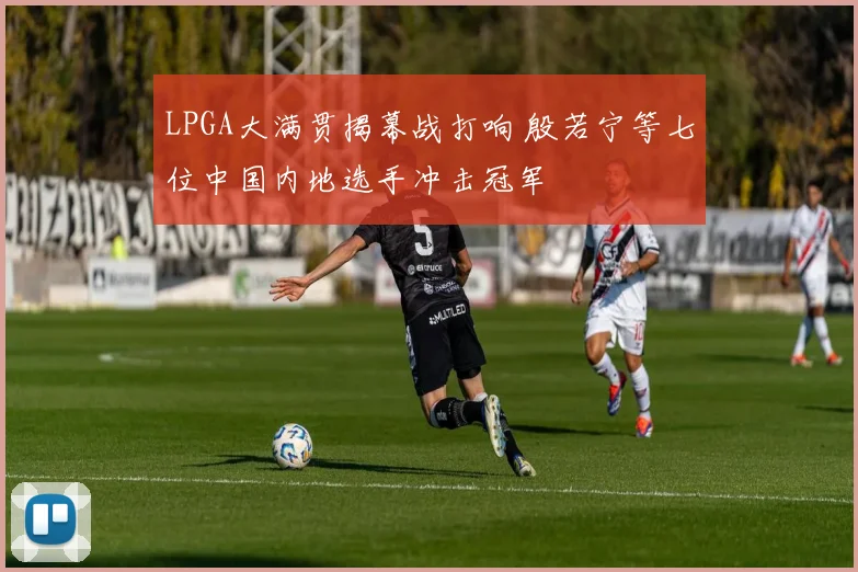 LPGA大满贯揭幕战打响 殷若宁等七位中国内地选手冲击冠军