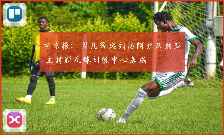 中东报：因凡蒂诺到访阿尔及利亚 主持新足球训练中心落成
