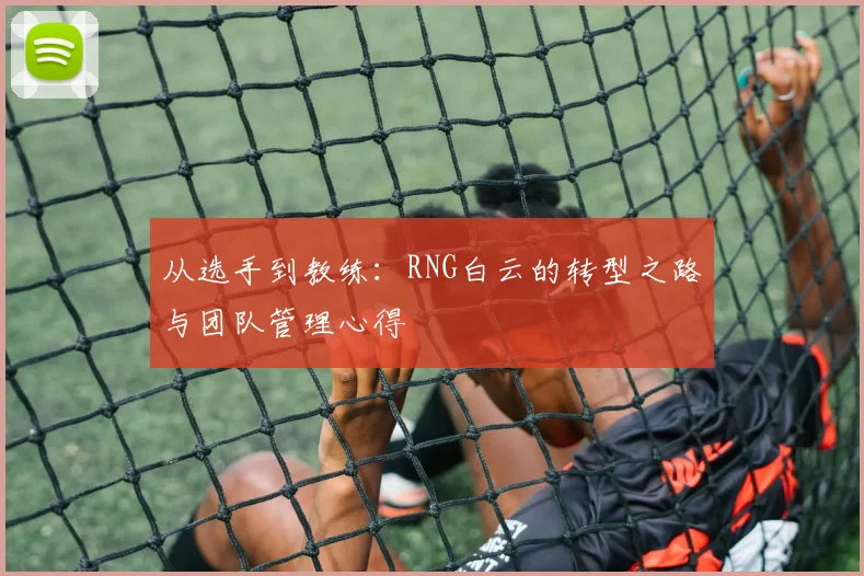 从选手到教练:RNG白云的转型之路与团队管理心得