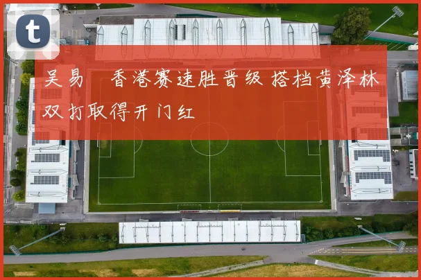 吴易昺香港赛速胜晋级 搭档黄泽林双打取得开门红